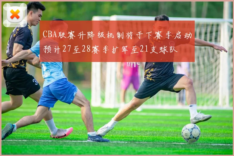 CBA联赛升降级机制将于下赛季启动预计27至28赛季扩军至21支球队