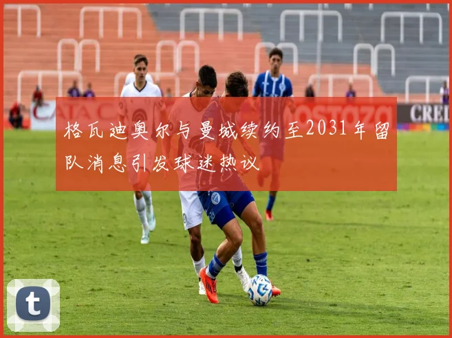 格瓦迪奥尔与曼城续约至2031年留队消息引发球迷热议