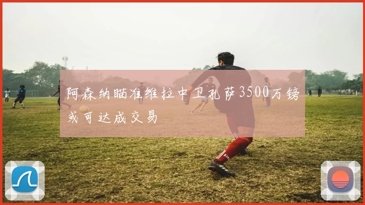 阿森纳瞄准维拉中卫孔萨3500万镑或可达成交易