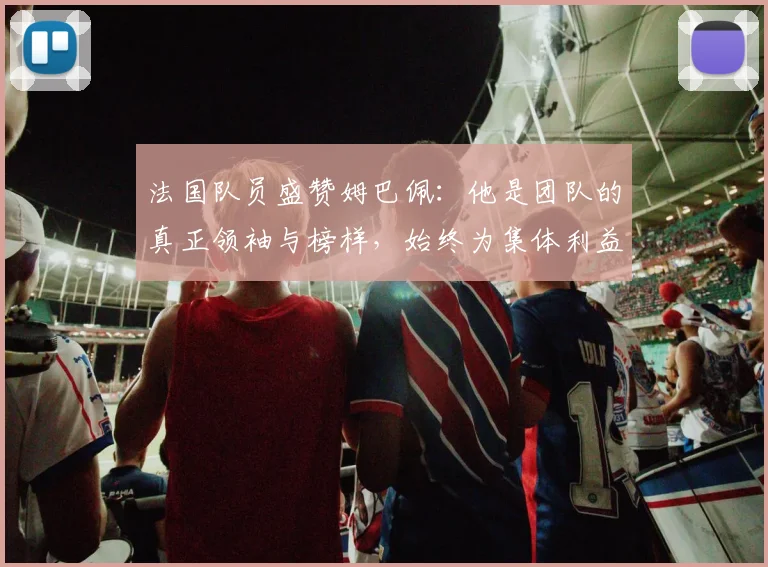 法国队员盛赞姆巴佩：他是团队的真正领袖与榜样，始终为集体利益考虑