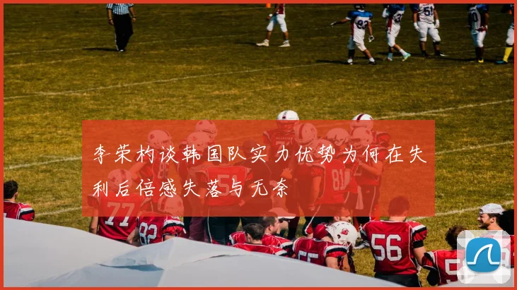 李荣杓谈韩国队实力优势为何在失利后倍感失落与无奈