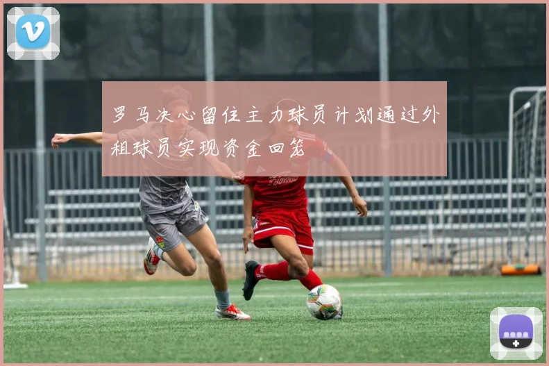罗马决心留住主力球员计划通过外租球员实现资金回笼